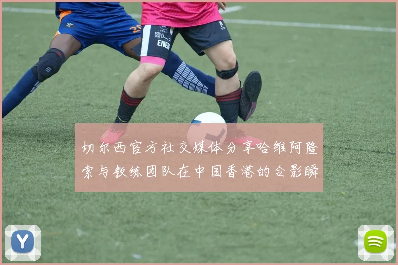 切尔西官方社交媒体分享哈维阿隆索与教练团队在中国香港的合影瞬间
