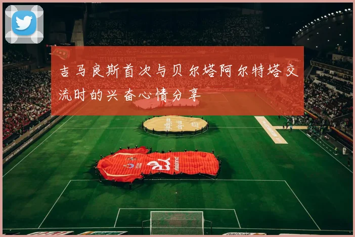 吉马良斯首次与贝尔塔阿尔特塔交流时的兴奋心情分享