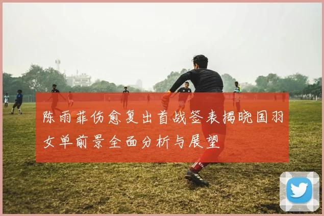 陈雨菲伤愈复出首战签表揭晓国羽女单前景全面分析与展望