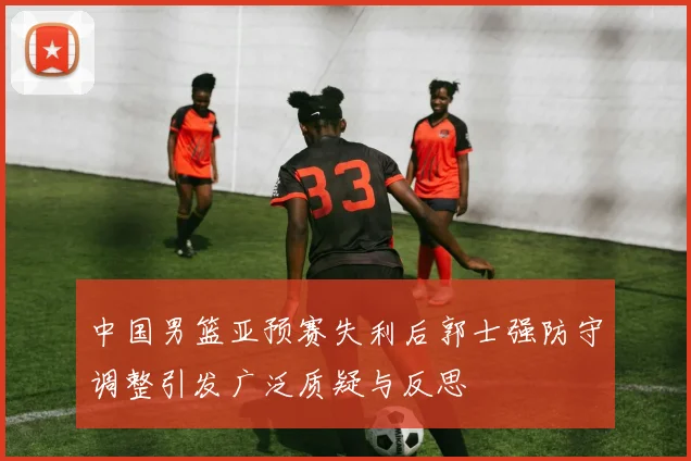 中国男篮亚预赛失利后郭士强防守调整引发广泛质疑与反思