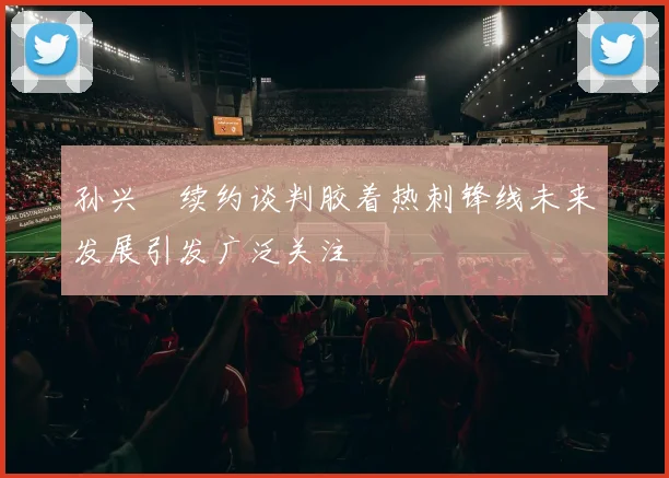 孙兴慜续约谈判胶着热刺锋线未来发展引发广泛关注