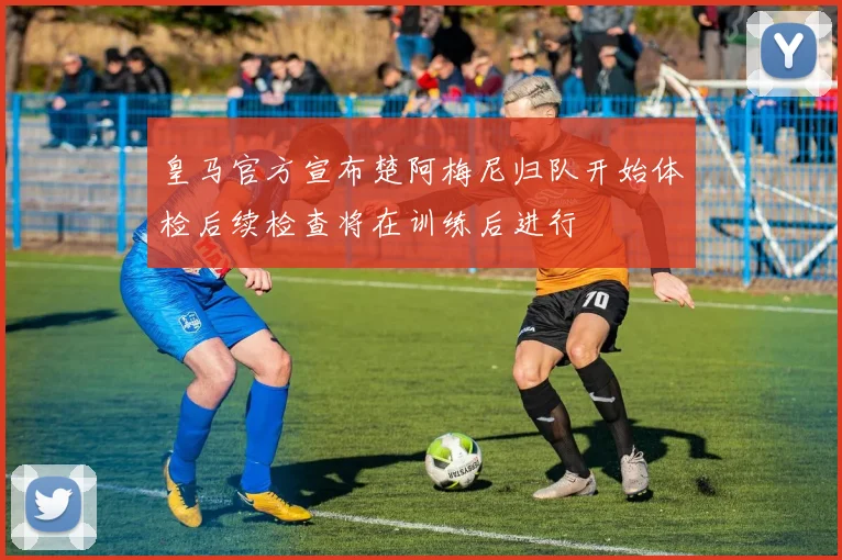 皇马官方宣布楚阿梅尼归队开始体检后续检查将在训练后进行