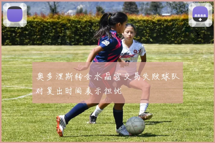 奥多涅斯转会水晶宫交易失败球队对复出时间表示担忧