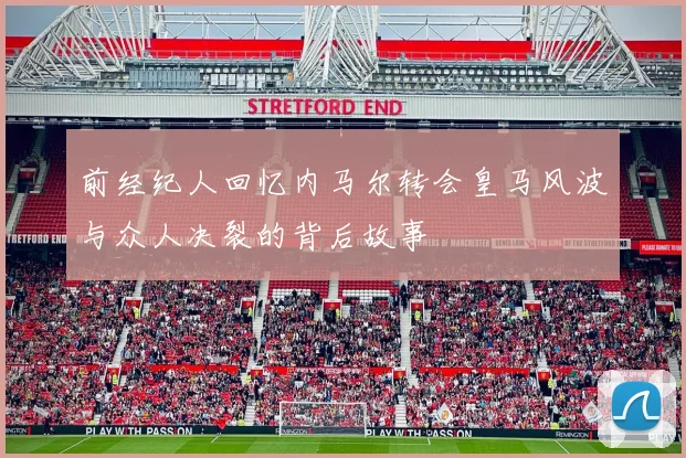 前经纪人回忆内马尔转会皇马风波与众人决裂的背后故事