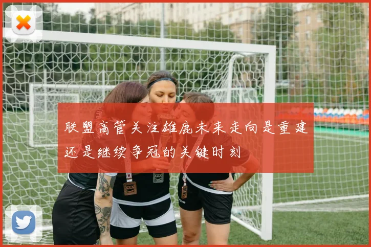 联盟高管关注雄鹿未来走向是重建还是继续争冠的关键时刻